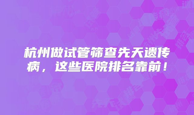 杭州做试管筛查先天遗传病，这些医院排名靠前！