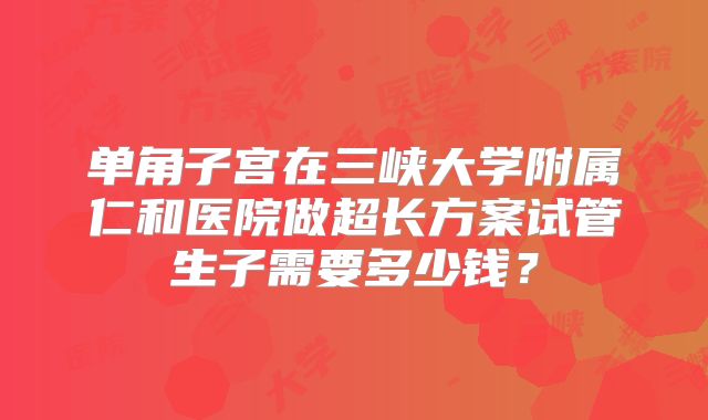 单角子宫在三峡大学附属仁和医院做超长方案试管生子需要多少钱?