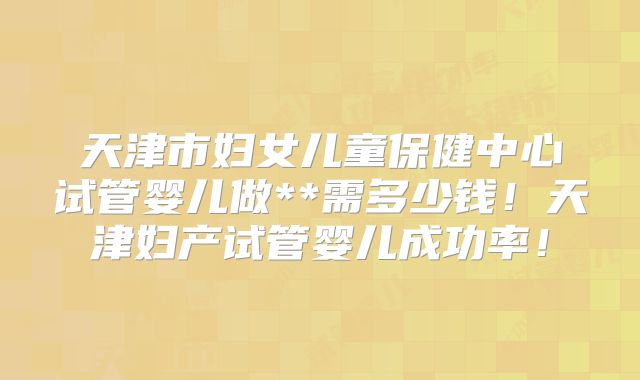 天津市妇女儿童保健中心试管婴儿做**需多少钱！天津妇产试管婴儿成功率！