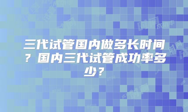 三代试管国内做多长时间?国内三代试管成功率多少?