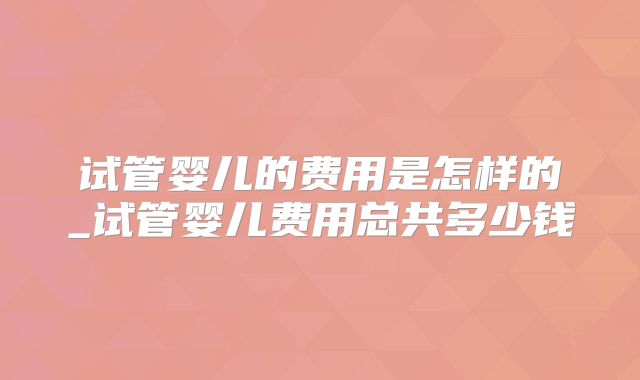 试管婴儿的费用是怎样的_试管婴儿费用总共多少钱