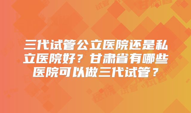 三代试管公立医院还是私立医院好？甘肃省有哪些医院可以做三代试管？