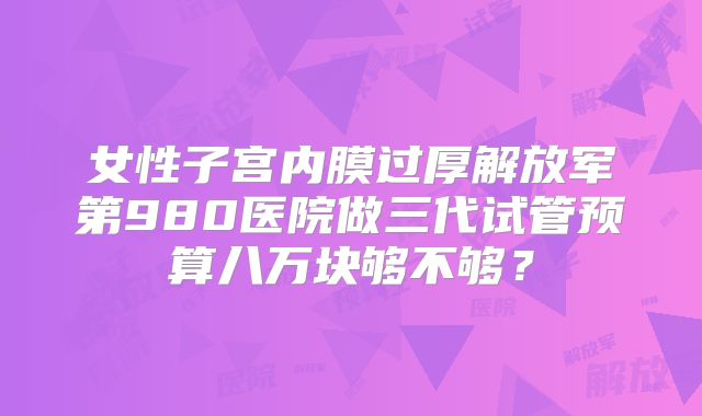 女性子宫内膜过厚解放军第980医院做三代试管预算八万块够不够?
