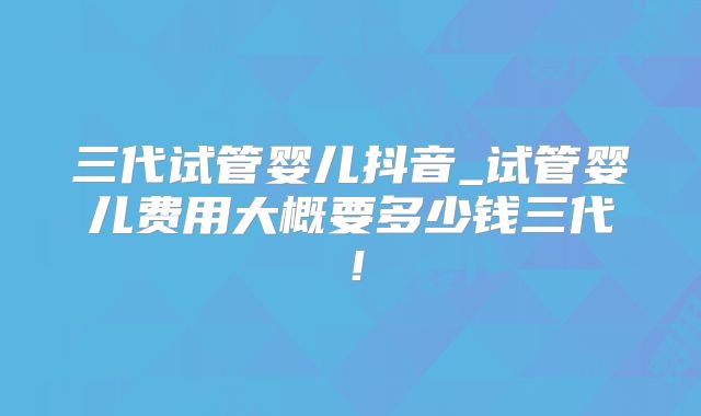 三代试管婴儿抖音_试管婴儿费用大概要多少钱三代！