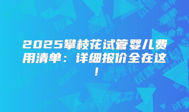 2025攀枝花试管婴儿费用清单：详细报价全在这！