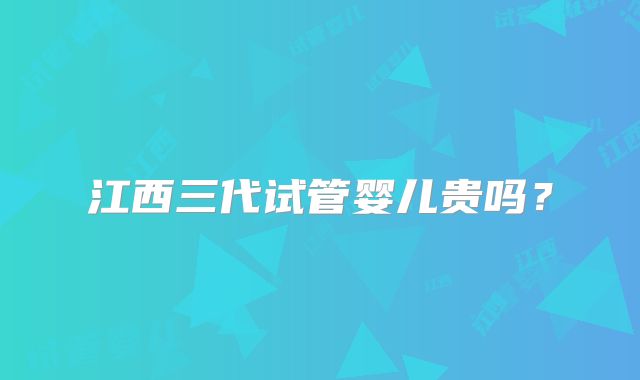 江西三代试管婴儿贵吗?