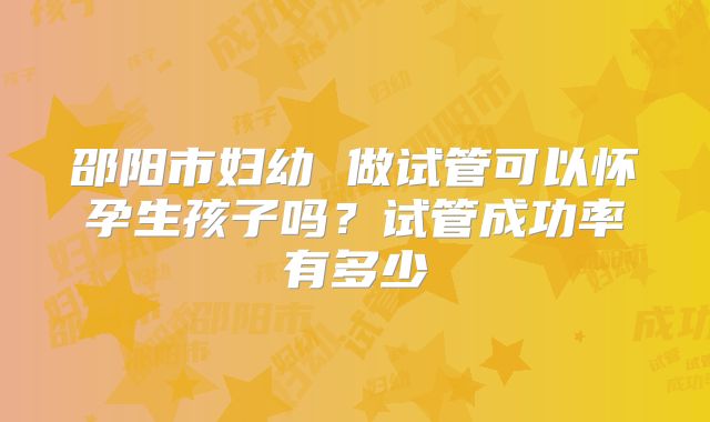 邵阳市妇幼 做试管可以怀孕生孩子吗?试管成功率有多少