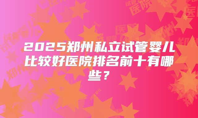 2025郑州私立试管婴儿比较好医院排名前十有哪些?