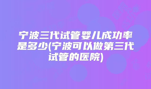 宁波三代试管婴儿成功率是多少(宁波可以做第三代试管的医院)