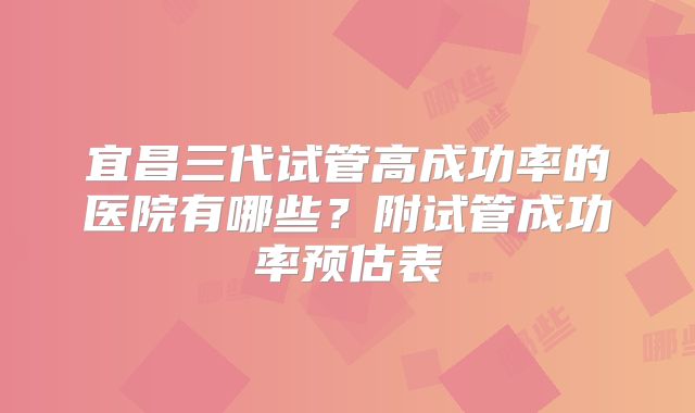 宜昌三代试管高成功率的医院有哪些?附试管成功率预估表