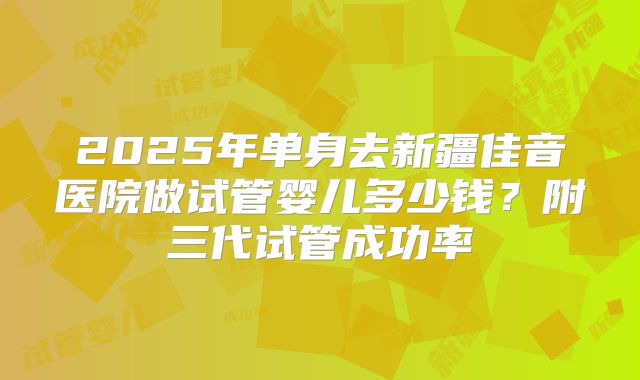 2025年单身去新疆佳音医院做试管婴儿多少钱？附三代试管成功率