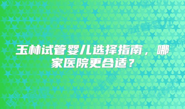 玉林试管婴儿选择指南，哪家医院更合适？