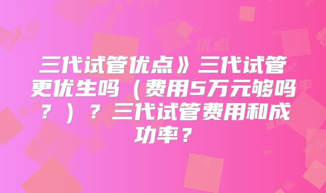三代试管优点》三代试管更优生吗(费用5万元够吗?)?三代试管费用和成功率?