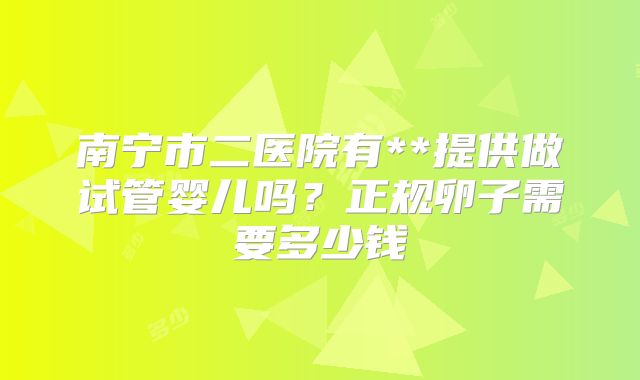 南宁市二医院有**提供做试管婴儿吗?正规卵子需要多少钱