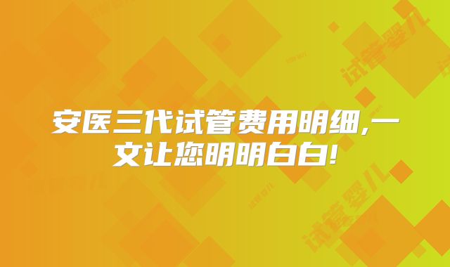 安医三代试管费用明细,一文让您明明白白!