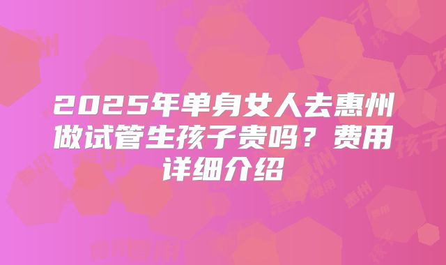2025年单身女人去惠州做试管生孩子贵吗？费用详细介绍
