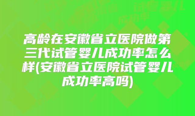 高龄在安徽省立医院做第三代试管婴儿成功率怎么样(安徽省立医院试管婴儿成功率高吗)