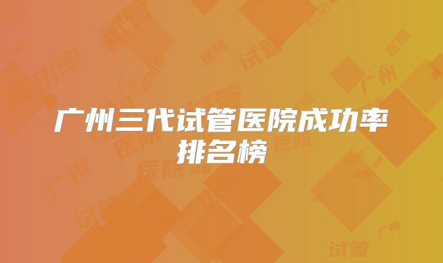 广州三代试管医院成功率排名榜