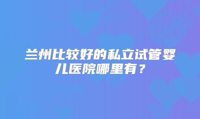 兰州比较好的私立试管婴儿医院哪里有？