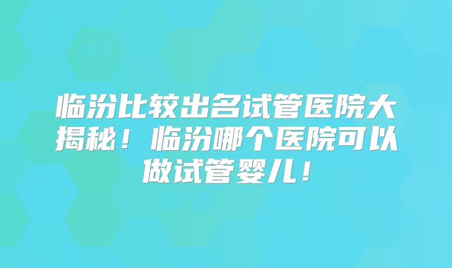 临汾比较出名试管医院大揭秘!临汾哪个医院可以做试管婴儿!