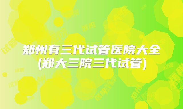 郑州有三代试管医院大全(郑大三院三代试管)