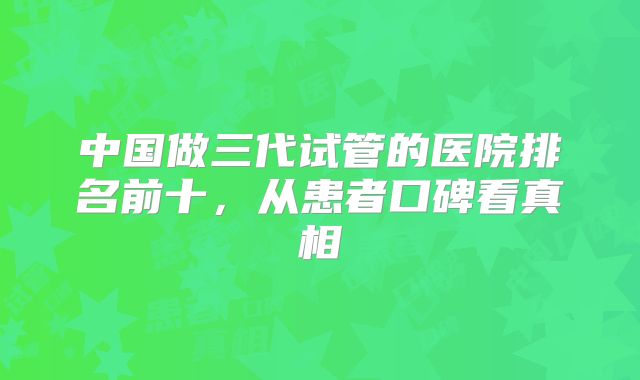 中国做三代试管的医院排名前十,从患者口碑看真相