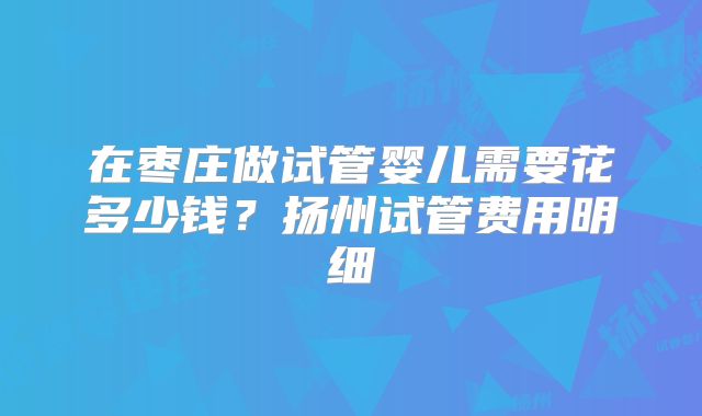 在枣庄做试管婴儿需要花多少钱？扬州试管费用明细