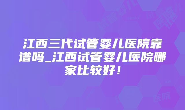 江西三代试管婴儿医院靠谱吗_江西试管婴儿医院哪家比较好！