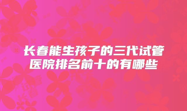 长春能生孩子的三代试管医院排名前十的有哪些