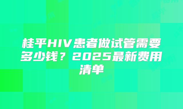 桂平HIV患者做试管需要多少钱？2025最新费用清单