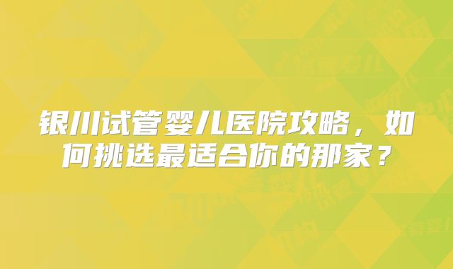 银川试管婴儿医院攻略，如何挑选最适合你的那家？