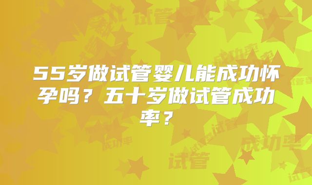 55岁做试管婴儿能成功怀孕吗?五十岁做试管成功率?