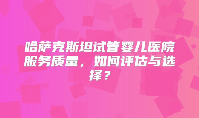哈萨克斯坦试管婴儿医院服务质量，如何评估与选择？