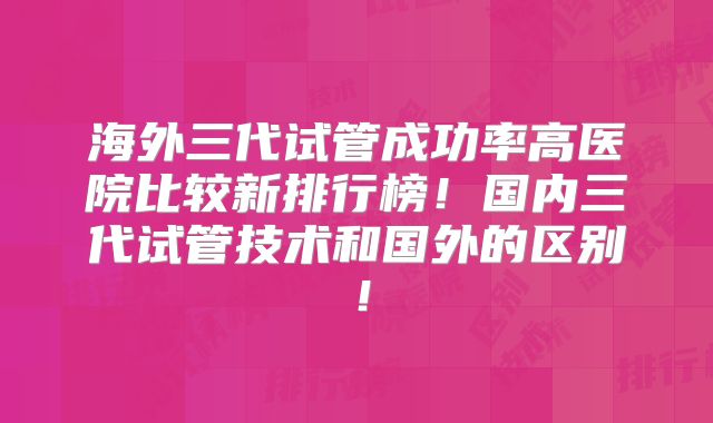 海外三代试管成功率高医院比较新排行榜!国内三代试管技术和国外的区别!