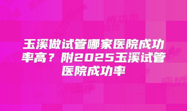 玉溪做试管哪家医院成功率高？附2025玉溪试管医院成功率