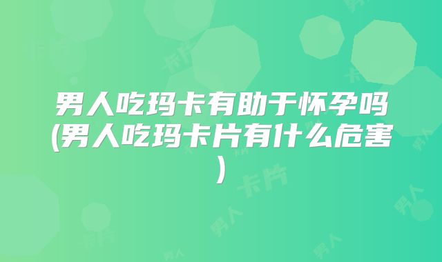 男人吃玛卡有助于怀孕吗(男人吃玛卡片有什么危害)