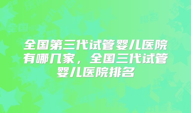 全国第三代试管婴儿医院有哪几家,全国三代试管婴儿医院排名