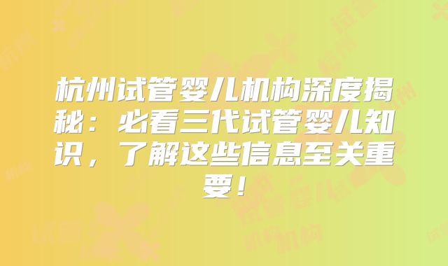 杭州试管婴儿机构深度揭秘:必看三代试管婴儿知识,了解这些信息至关重要!
