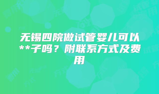 无锡四院做试管婴儿可以**子吗?附联系方式及费用