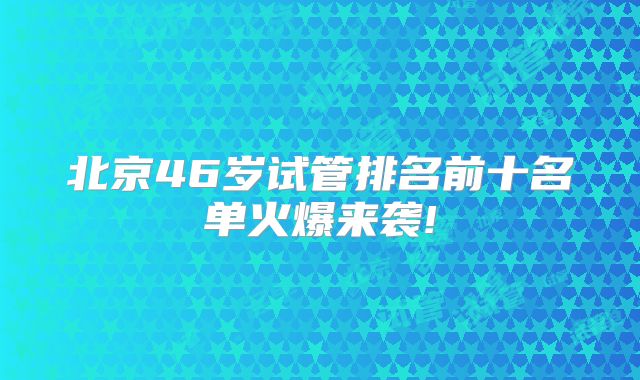 北京46岁试管排名前十名单火爆来袭!