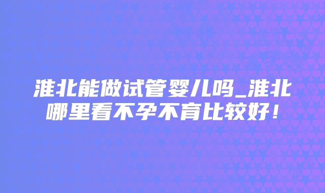 淮北能做试管婴儿吗_淮北哪里看不孕不育比较好！