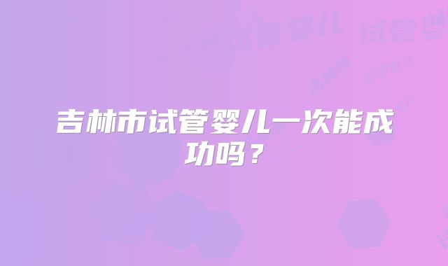 吉林市试管婴儿一次能成功吗?