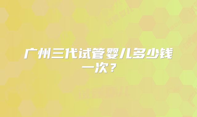 广州三代试管婴儿多少钱一次？