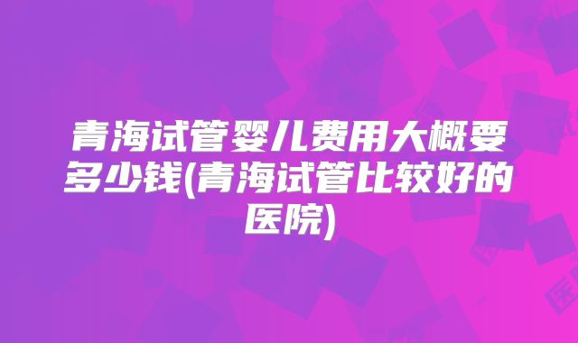 青海试管婴儿费用大概要多少钱(青海试管比较好的医院)