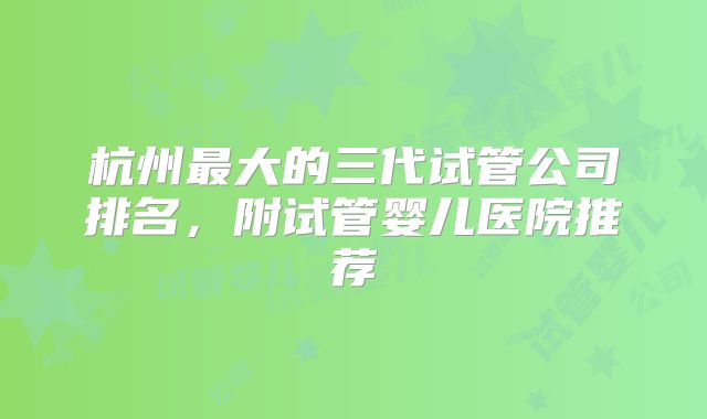 杭州最大的三代试管公司排名,附试管婴儿医院推荐