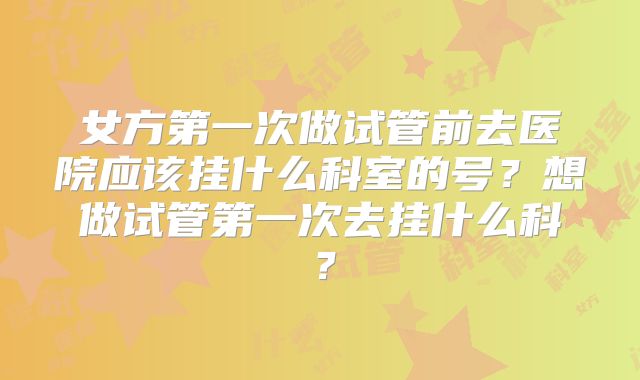 女方第一次做试管前去医院应该挂什么科室的号?想做试管第一次去挂什么科?