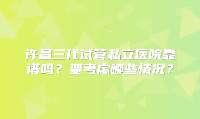 许昌三代试管私立医院靠谱吗？要考虑哪些情况？