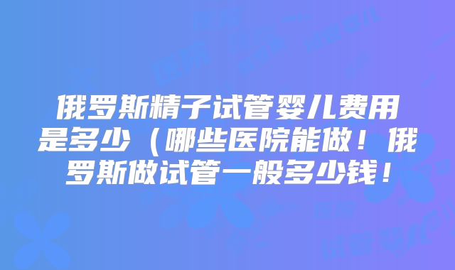 俄罗斯精子试管婴儿费用是多少（哪些医院能做！俄罗斯做试管一般多少钱！