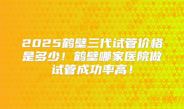 2025鹤壁三代试管价格是多少!鹤壁哪家医院做试管成功率高!