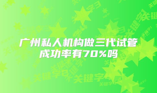广州私人机构做三代试管成功率有70%吗